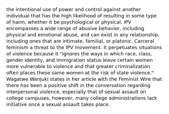 the intentional use of power and control against another individual that has the high likelihood of resulting in some type of harm, whether it be psychological or physical. IPV encompasses a wide range of abusive behavior, including physical and emotional abuse, and can exist in any relationship, including ones that are intimate, familial, or platonic. Carceral feminism a threat to the IPV movement. It perpetuates situations of violence because it "ignores the ways in which race, class, gender identity, and immigration status leave certain women more vulnerable to violence and that greater criminalization often places these same women at the risk of state violence." Wagatwe Wanjuki states in her article with the Feminist Wire that there has been a positive shift in the conversation regarding interpersonal violence, especially that of sexual assault on college campuses, however, many college administrations lack initiative once a sexual assault takes place.