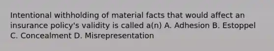 Intentional withholding of material facts that would affect an insurance policy's validity is called a(n) A. Adhesion B. Estoppel C. Concealment D. Misrepresentation