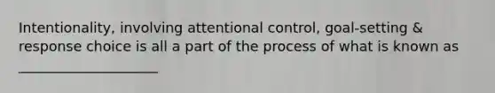 Intentionality, involving attentional control, goal-setting & response choice is all a part of the process of what is known as ____________________