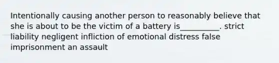 Intentionally causing another person to reasonably believe that she is about to be the victim of a battery is__________. strict liability negligent infliction of emotional distress false imprisonment an assault