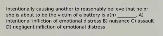 Intentionally causing another to reasonably believe that he or she is about to be the victim of a battery is a(n) ________. A) intentional infliction of emotional distress B) nuisance C) assault D) negligent infliction of emotional distress