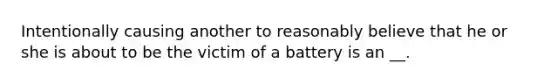 Intentionally causing another to reasonably believe that he or she is about to be the victim of a battery is an __.