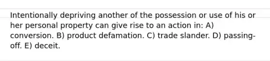 Intentionally depriving another of the possession or use of his or her personal property can give rise to an action in: A) conversion. B) product defamation. C) trade slander. D) passing-off. E) deceit.