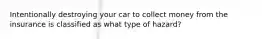 Intentionally destroying your car to collect money from the insurance is classified as what type of hazard?