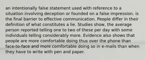 an intentionally false statement used with reference to a situation involving deception or founded on a false impression. is the final barrier to effective communication. People differ in their definition of what constitutes a lie. Studies show, the average person reported telling one to two of these per day with some individuals telling considerably more. Evidence also shows that people are more comfortable doing thus over the phone than face-to-face and more comfortable doing so in e-mails than when they have to write with pen and paper.