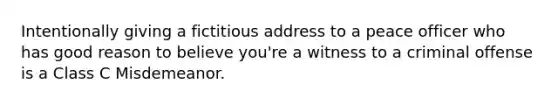 Intentionally giving a fictitious address to a peace officer who has good reason to believe you're a witness to a criminal offense is a Class C Misdemeanor.