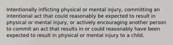 Intentionally inflicting physical or mental injury, committing an intentional act that could reasonably be expected to result in physical or mental injury, or actively encouraging another person to commit an act that results in or could reasonably have been expected to result in physical or mental injury to a child.