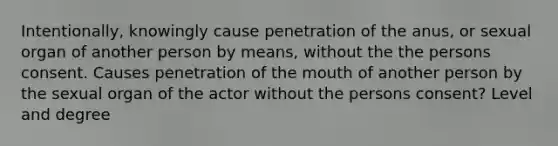 Intentionally, knowingly cause penetration of the anus, or sexual organ of another person by means, without the the persons consent. Causes penetration of <a href='https://www.questionai.com/knowledge/krBoWYDU6j-the-mouth' class='anchor-knowledge'>the mouth</a> of another person by the sexual organ of the actor without the persons consent? Level and degree