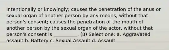 Intentionally or knowingly; causes the penetration of the anus or sexual organ of another person by any means, without that person's consent; causes the penetration of the mouth of another person by the sexual organ of the actor, without that person's consent is __________. (8) Select one: a. Aggravated assault b. Battery c. Sexual Assault d. Assault