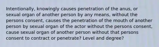 Intentionally, knowingly causes penetration of the anus, or sexual organ of another person by any means, without the persons consent, causes the penetration of <a href='https://www.questionai.com/knowledge/krBoWYDU6j-the-mouth' class='anchor-knowledge'>the mouth</a> of another person by sexual organ of the actor without the persons consent, cause sexual organ of another person without that persons consent to contract or penetrate? Level and degree?