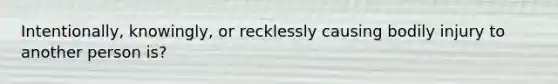 Intentionally, knowingly, or recklessly causing bodily injury to another person is?