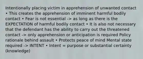 Intentionally placing victim in apprehension of unwanted contact • This creates the apprehension of imminent harmful bodily contact • Fear is not essential -> as long as there is the EXPECTATION of harmful bodily contact • It is also not necessary that the defendant has the ability to carry out the threatened contact -> only apprehension or anticipation is required Policy rationale behind assault • Protects peace of mind Mental state required -> INTENT • Intent = purpose or substantial certainty (knowledge)