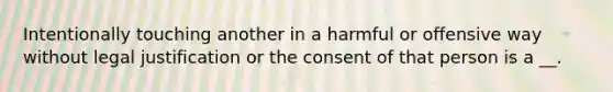 Intentionally touching another in a harmful or offensive way without legal justification or the consent of that person is a __.