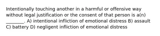 Intentionally touching another in a harmful or offensive way without legal justification or the consent of that person is a(n) ________. A) intentional infliction of emotional distress B) assault C) battery D) negligent infliction of emotional distress