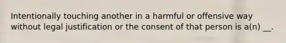 Intentionally touching another in a harmful or offensive way without legal justification or the consent of that person is a(n) __.