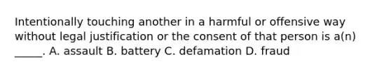 Intentionally touching another in a harmful or offensive way without legal justification or the consent of that person is a(n) _____. A. assault B. battery C. defamation D. fraud