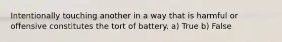 Intentionally touching another in a way that is harmful or offensive constitutes the tort of battery. a) True b) False