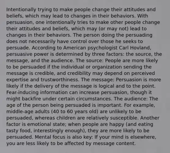 Intentionally trying to make people change their attitudes and beliefs, which may lead to changes in their behaviors. With persuasion, one intentionally tries to make other people change their attitudes and beliefs, which may (or may not) lead to changes in their behaviors. The person doing the persuading does not necessarily have control over those he seeks to persuade. According to American psychologist Carl Hovland, persuasive power is determined by three factors: the source, the message, and the audience. The source: People are more likely to be persuaded if the individual or organization sending the message is credible, and credibility may depend on perceived expertise and trustworthiness. The message: Persuasion is more likely if the delivery of the message is logical and to the point. Fear-inducing information can increase persuasion, though it might backfire under certain circumstances. The audience: The age of the person being persuaded is important. For example, middle-age adults (40 to 60 years old) are unlikely to be persuaded, whereas children are relatively susceptible. Another factor is emotional state; when people are happy (and eating tasty food, interestingly enough), they are more likely to be persuaded. Mental focus is also key: If your mind is elsewhere, you are less likely to be affected by message content.