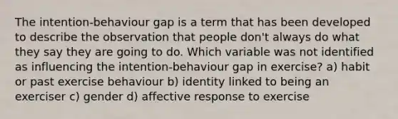 The intention-behaviour gap is a term that has been developed to describe the observation that people don't always do what they say they are going to do. Which variable was not identified as influencing the intention-behaviour gap in exercise? a) habit or past exercise behaviour b) identity linked to being an exerciser c) gender d) affective response to exercise