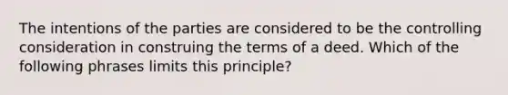 The intentions of the parties are considered to be the controlling consideration in construing the terms of a deed. Which of the following phrases limits this principle?