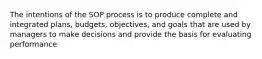 The intentions of the SOP process is to produce complete and integrated plans, budgets, objectives, and goals that are used by managers to make decisions and provide the basis for evaluating performance