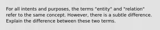 For all intents and purposes, the terms "entity" and "relation" refer to the same concept. However, there is a subtle difference. Explain the difference between these two terms.