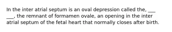 In the inter atrial septum is an oval depression called the, ___ ___, the remnant of formamen ovale, an opening in the inter atrial septum of the fetal heart that normally closes after birth.