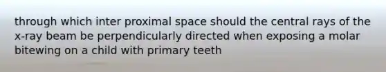 through which inter proximal space should the central rays of the x-ray beam be perpendicularly directed when exposing a molar bitewing on a child with primary teeth