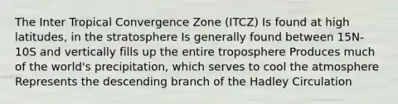 The Inter Tropical Convergence Zone (ITCZ) Is found at high latitudes, in the stratosphere Is generally found between 15N-10S and vertically fills up the entire troposphere Produces much of the world's precipitation, which serves to cool the atmosphere Represents the descending branch of the Hadley Circulation