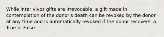 While inter vivos gifts are irrevocable, a gift made in contemplation of the donor's death can be revoked by the donor at any time and is automatically revoked if the donor recovers. a. True b. False