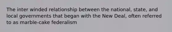 The inter winded relationship between the national, state, and local governments that began with the New Deal, often referred to as marble-cake federalism