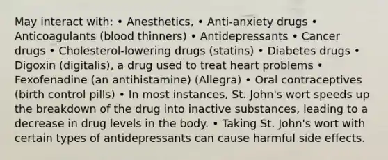 May interact with: • Anesthetics, • Anti-anxiety drugs • Anticoagulants (blood thinners) • Antidepressants • Cancer drugs • Cholesterol-lowering drugs (statins) • Diabetes drugs • Digoxin (digitalis), a drug used to treat heart problems • Fexofenadine (an antihistamine) (Allegra) • Oral contraceptives (birth control pills) • In most instances, St. John's wort speeds up the breakdown of the drug into inactive substances, leading to a decrease in drug levels in the body. • Taking St. John's wort with certain types of antidepressants can cause harmful side effects.