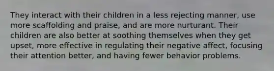 They interact with their children in a less rejecting manner, use more scaffolding and praise, and are more nurturant. Their children are also better at soothing themselves when they get upset, more effective in regulating their negative affect, focusing their attention better, and having fewer behavior problems.