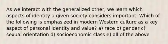 As we interact with the generalized other, we learn which aspects of identity a given society considers important. Which of the following is emphasized in modern Western culture as a key aspect of personal identity and value? a) race b) gender c) sexual orientation d) socioeconomic class e) all of the above