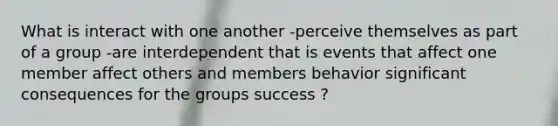 What is interact with one another -perceive themselves as part of a group -are interdependent that is events that affect one member affect others and members behavior significant consequences for the groups success ?