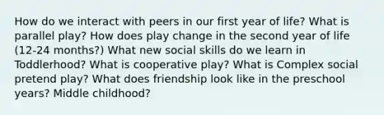 How do we interact with peers in our first year of life? What is parallel play? How does play change in the second year of life (12-24 months?) What new social skills do we learn in Toddlerhood? What is cooperative play? What is Complex social pretend play? What does friendship look like in the preschool years? Middle childhood?