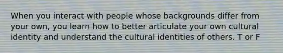 When you interact with people whose backgrounds differ from your own, you learn how to better articulate your own cultural identity and understand the cultural identities of others. T or F