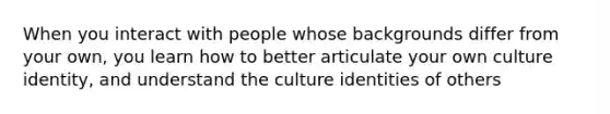 When you interact with people whose backgrounds differ from your own, you learn how to better articulate your own culture identity, and understand the culture identities of others