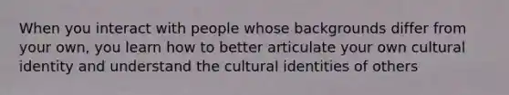 When you interact with people whose backgrounds differ from your own, you learn how to better articulate your own cultural identity and understand the cultural identities of others