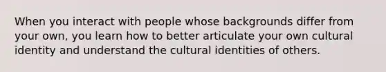 When you interact with people whose backgrounds differ from your own, you learn how to better articulate your own cultural identity and understand the cultural identities of others.