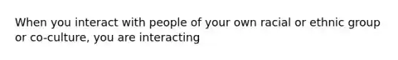 When you interact with people of your own racial or ethnic group or co-culture, you are interacting