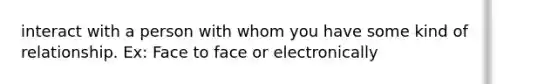 interact with a person with whom you have some kind of relationship. Ex: Face to face or electronically