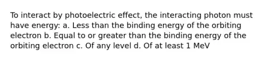 To interact by photoelectric effect, the interacting photon must have energy: a. Less than the binding energy of the orbiting electron b. Equal to or greater than the binding energy of the orbiting electron c. Of any level d. Of at least 1 MeV