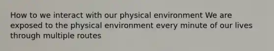 How to we interact with our physical environment We are exposed to the physical environment every minute of our lives through multiple routes