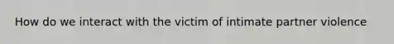 How do we interact with the victim of intimate partner violence