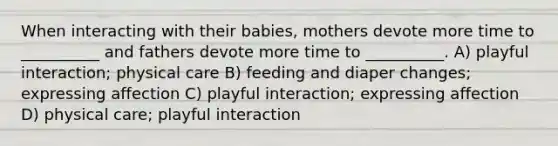 When interacting with their babies, mothers devote more time to __________ and fathers devote more time to __________. A) playful interaction; physical care B) feeding and diaper changes; expressing affection C) playful interaction; expressing affection D) physical care; playful interaction