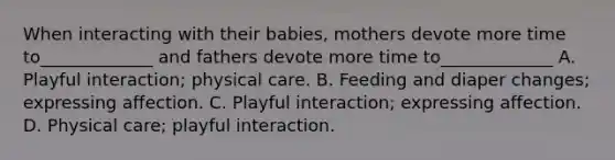 When interacting with their babies, mothers devote more time to_____________ and fathers devote more time to_____________ A. Playful interaction; physical care. B. Feeding and diaper changes; expressing affection. C. Playful interaction; expressing affection. D. Physical care; playful interaction.