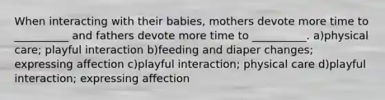 When interacting with their babies, mothers devote more time to __________ and fathers devote more time to __________. a)physical care; playful interaction b)feeding and diaper changes; expressing affection c)playful interaction; physical care d)playful interaction; expressing affection