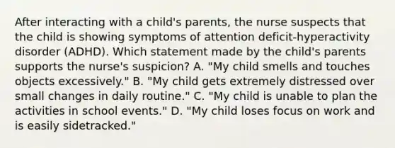 After interacting with a child's parents, the nurse suspects that the child is showing symptoms of attention deficit-hyperactivity disorder (ADHD). Which statement made by the child's parents supports the nurse's suspicion? A. "My child smells and touches objects excessively." B. "My child gets extremely distressed over small changes in daily routine." C. "My child is unable to plan the activities in school events." D. "My child loses focus on work and is easily sidetracked."