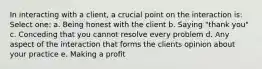 In interacting with a client, a crucial point on the interaction is: Select one: a. Being honest with the client b. Saying "thank you" c. Conceding that you cannot resolve every problem d. Any aspect of the interaction that forms the clients opinion about your practice e. Making a profit